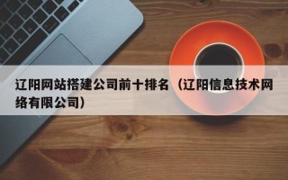 遵化市辽阳网站搭建公司前十排名（辽阳信息技术网络有限公司）