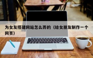 遵化市为女友搭建网站怎么弄的（给女朋友制作一个网页）