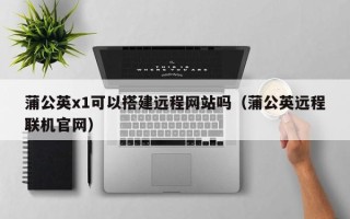 遵化市蒲公英x1可以搭建远程网站吗（蒲公英远程联机官网）